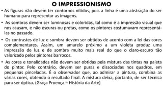 • As figuras não devem ter contornos nítidos, pois a linha é uma abstração do ser
humano para representar as imagens.
• As sombras devem ser luminosas e coloridas, tal como é a impressão visual que
nos causam, e não escuras ou pretas, como os pintores costumavam representá-
las no passado.
• Os contrastes de luz e sombra devem ser obtidos de acordo com a lei das cores
complementares. Assim, um amarelo próximo a um violeta produz uma
impressão de luz e de sombra muito mais real do que o claro-escuro tão
valorizado pelos pintores barrocos.
• As cores e tonalidades não devem ser obtidas pela mistura das tintas na paleta
do pintor. Pelo contrário, devem ser puras e dissociadas nos quadros, em
pequenas pinceladas. É o observador que, ao admirar a pintura, combina as
várias cores, obtendo o resultado final. A mistura deixa, portanto, de ser técnica
para ser óptica. (Graça Proença – História da Arte)
O IMPRESSIONISMO
 