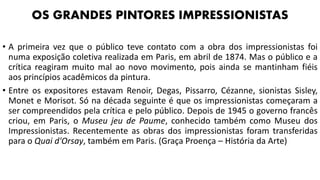 • A primeira vez que o público teve contato com a obra dos impressionistas foi
numa exposição coletiva realizada em Paris, em abril de 1874. Mas o público e a
crítica reagiram muito mal ao novo movimento, pois ainda se mantinham fiéis
aos princípios acadêmicos da pintura.
• Entre os expositores estavam Renoir, Degas, Pissarro, Cézanne, sionistas Sisley,
Monet e Morisot. Só na década seguinte é que os impressionistas começaram a
ser compreendidos pela crítica e pelo público. Depois de 1945 o governo francês
criou, em Paris, o Museu jeu de Paume, conhecido também como Museu dos
Impressionistas. Recentemente as obras dos impressionistas foram transferidas
para o Quai d'Orsay, também em Paris. (Graça Proença – História da Arte)
OS GRANDES PINTORES IMPRESSIONISTAS
 