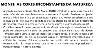• A grande preocupação de Claude Monet (1840-1926) são as pesquisas com a luz
solar refletida nos seres humanos e na natureza. O quadro Mulheres no jardim
marca o início dessa fase em sua pintura. A partir daí, Monet entusiasma-se pela
pintura ao ar livre, que lhe permite recriar os efeitos da luz do Sol diretamente
da natureza, como po demos ver em La Grenauillière e Impressão, pôr-do-sol.
• O melhor exemplo dessa preocupação de Monet pelo registro dos efeitos da luz
pode ser observado na série de quadros que pintou da catedral de Rouen.
Tomando como tema a fachada dessa construção gótica, o artista pintou-a em
vários momentos do dia, registrando assim as diferentes impressões que o
edifício lhe causava. Foi esse encanto que sentia pela luz e a ousadia em
representá-la tão intensamente que o tornaram chefe dos impressionistas.
(Graça Proença – História da Arte)
MONET: AS CORES INCONSTANTES DA NATUREZA
 