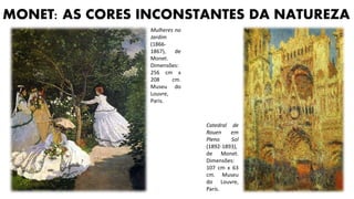 MONET: AS CORES INCONSTANTES DA NATUREZA
Catedral de
Rouen em
Pleno Sol
(1892-1893),
de Monet.
Dimensões:
107 cm x 63
cm. Museu
do Louvre,
Paris.
Mulheres no
Jardim
(1866-
1867), de
Monet.
Dimensões:
256 cm x
208 cm.
Museu do
Louvre,
Paris.
 