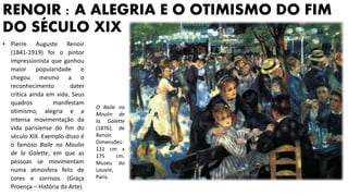 RENOIR : A ALEGRIA E O OTIMISMO DO FIM
DO SÉCULO XIX
• Pierre Auguste Renoir
(1841-1919) foi o pintor
impressionista que ganhou
maior popularidade e
chegou mesmo a o
reconhecimento dater
crítica ainda em vida. Seus
quadros manifestam
otimismo, alegria e a
intensa movimentação da
vida parisiense do fim do
século XIX. Exemplo disso é
o famoso Baile no Moulin
de la Galette, em que as
pessoas se movimentam
numa atmosfera feliz de
cores e sorrisos. (Graça
Proença – História da Arte)
O Baile no
Moulin de
la Galette
(1876), de
Renoir.
Dimensões:
131 cm x
175 cm.
Museu do
Louvre,
Paris.
 