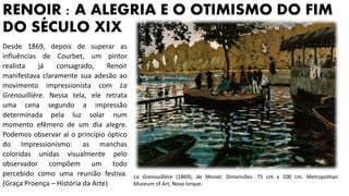 RENOIR : A ALEGRIA E O OTIMISMO DO FIM
DO SÉCULO XIX
Desde 1869, depois de superar as
influências de Courbet, um pintor
realista já consagrado, Renoir
manifestava claramente sua adesão ao
movimento impressionista com La
Grenouillière. Nessa tela, ele retrata
uma cena segundo a impressão
determinada pela luz solar num
momento efêmero de um dia alegre.
Podemos observar aí o princípio óptico
do Impressionismo: as manchas
coloridas unidas visualmente pelo
observador compõem um todo
percebido como uma reunião festiva.
(Graça Proença – História da Arte)
La Grenouillière (1869), de Monet. Dimensões: 75 cm x 100 cm. Metropolitan
Museum of Art, Nova Iorque.
 