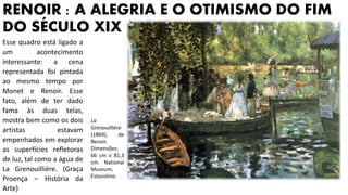RENOIR : A ALEGRIA E O OTIMISMO DO FIM
DO SÉCULO XIX
Esse quadro está ligado a
um acontecimento
interessante: a cena
representada foi pintada
ao mesmo tempo por
Monet e Renoir. Esse
fato, além de ter dado
fama às duas telas,
mostra bem como os dois
artistas estavam
empenhados em explorar
as superfícies refletoras
de luz, tal como a água de
La Grenouillière. (Graça
Proença – História da
Arte)
La
Grenouillière
(1869), de
Renoir.
Dimensões:
66 cm x 81,3
cm. National
Museum,
Estocolmo.
 