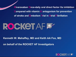 Rivaroxaban Once-daily oral direct factor Xa inhibition
        Compared with vitamin K antagonism for prevention
        of stroke and Embolism Trial in Atrial Fibrillation




Kenneth W. Mahaffey, MD and Keith AA Fox, MD

on behalf of the ROCKET AF Investigators
 