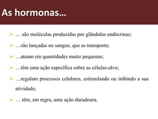As hormonas…
  … são moléculas produzidas por glândulas endócrinas;

  …são lançadas no sangue, que as transporta;

  …atuam em quantidades muito pequenas;

  …têm uma ação específica sobre as células-alvo;

  …regulam processos celulares, estimulando ou inibindo a sua
   atividade;

  … têm, em regra, uma ação duradoura.
 