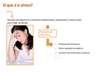 O que é o stress?
   Stress


    Reacção do organismo a estímulos desfavoráveis, preparando o nosso corpo
    para reagir ao perigo.


                                   Produção de
                                   adrenalina


                                                   Dilatação dos brônquios;
                                                   Maior captação de oxigénio;
                                                   Aumento dos batimentos cardíacos;
                                                   …



 Planeta Terra — 9.º ano
 