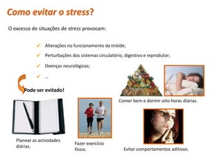 Como evitar o stress?
O excesso de situações de stress provocam:


               Alterações no funcionamento da tiróide;
               Perturbações dos sistemas circulatório, digestivo e reprodutor;
               Doenças neurológicas;
               …

       Pode ser evitado!
                                                      Comer bem e dormir oito horas diárias.




   Planear as actividades
                                Fazer exercício
   diárias.
                                físico.                 Evitar comportamentos aditivos.

 Planeta Terra — 9.º ano
 
