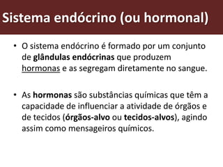 Sistema endócrino (ou hormonal)
 • O sistema endócrino é formado por um conjunto
   de glândulas endócrinas que produzem
   hormonas e as segregam diretamente no sangue.

 • As hormonas são substâncias químicas que têm a
   capacidade de influenciar a atividade de órgãos e
   de tecidos (órgãos-alvo ou tecidos-alvos), agindo
   assim como mensageiros químicos.
 