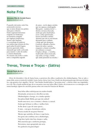 SUPLEMENTO LITERÁRIO
                                                                             O BANDEIRANTE - Fevereiro de 2010   3
Noite Fria
Josyanne Rita de Arruda Franco
josyannerita@uol.com.br


É quando está assim, noite fria,          do amor... ou de algum carinho
anunciando inverno,                       que me aqueça a madrugada.
que os meus desejos me pedem              Meu peito - madeira de lei !- ,
oásis para o deserto.                     detém a ternura chaveada,
Então vagueiam fantasmas                  ainda que pela chanfradura
exigindo ser lembrança                    escoe a alma aprisionada...
na memória castigada                      Escuto um bolero sofrido.
por ingênua temperança.                   Amantes que não se encontram
Anseio calor humano                       deixando para o infinito
e o aconchego de palavras                 o beijo que não alcançam.
nos ombros que tremem de frio,            Construo, olhando a lareira,
qual ondas levando fragata.               futuro de ardor e paixão,
Inverno querendo vinho...                 enquanto a chama vermelha
clamando que tarde a alvorada             me aclimata o coração.
para manter o calor do ninho              Crepita o desejo... e sozinha,
e a lareira iluminada.                    insalivando a boca ressecada,
No entanto não tenho o vinho              vejo arder, no fogo, a lenha
nem a companhia sagrada                   que andei juntando na estrada..!




Trevas, Trovas e Troças – (Sátira)
Geovah Paulo da Cruz
geovahcruz@uol.com.br


    (Treze de dezembro é dia de Santa Luzia, a protetora dos olhos e padroeira dos oftalmologistas. Não se sabe o
nome dela, nem se existiu de verdade. Luzia, Lucia, Lúcia, Luci, Lucy, Lucile são denominações que derivam do latim
lux, cujo genitivo lucis significa “da luz”. Seu Senhor feudal tinha o “jus prima note”, o direito sobre sua virgindade;
era a lei. Diz a lenda medieval que ele se encantou com seus belos olhos. Então, ela arrancou-os e os entregou a ele
numa bandeja). Quem fez um belo poema sobre este tema foi Vinicius de Moraes.


                Seus belos olhos enfeitiçaram seu senhor feudal;
                Desatinada, arrancou-os e deu-lhos na mão.
                Oftalmologista e herege, eis a minha opinião:
                Em plena Idade Média, por que tão radical?
                Sendo uma serva, era o costume, o direito e a moral;
                Então que fechasse os olhos, e melhor faria
                Se lhe desse o que ele tanto queria...
                E mais... com gozo, hormônios, euforia
                Ficaria curada de sua grave histeria!
                Mesmo que santinha, oh louca e cega Luzia,
                Seu gesto não combina com a oftalmologia,
                Cuja luta é pela visão boa, íntegra e sadia.
                Pela anatomia que a senhorita protegia,
                Porventura, mais apropriado não seria
                Ser padroeira da ginecologia?
 