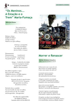 4    O BANDEIRANTE - Fevereiro de 2010
                                                                                    SUPLEMENTO LITERÁRIO




“Os Meninos...
A Estação e o
Trem” Maria-Fumaça
Hélio José Destro



                  Nos antigamente.
                 A MARIA-FUMAÇA
                 Que vem lá na curva.
                Cheia... Cheia de graça.

Balança e dança
MARIA-FUMAÇA
Ao fogo se lança.
Madeira seca que estilhaça.

                A fumaça a acompanha
                 Na curva ela balança.
               Vem repleta de adultos...
               Jovens, bebês e crianças.

Piuuuuuuuuuu.
Piummmmmm.	           A professora!
O aviso é estridente	 A professora!
                                                  Morrer e Renascer
Nas janelas gente. 	 É ela... É ela.
                                                  Alcione Alcântara Gonçalves
           Amigos... Conhecidos da cidade.        cldbosco@clinicadombosco.com.br
            Curiosos na pequena estação.
              A espera das novidades.
             BRECA- Preeeeeeeeeeee.               O dia morre com o ocaso do sol,
                                                  Mas renasce na manhã seguinte,
                                                  Com o novo nascer do astro rei!
Da caldeira esguicha o vapor
Para o céu sobe a fumaça.                         A semente precisa morrer,
TEMPO de descer, e SUBIR viajantes.               Para dar a oportunidade,
Alegria e, amor nos semblantes.                   Do nascimento da nova árvore.

          Vai partir. Já não é o que foi antes.   A lagarta constrói o seu túmulo
           PIUUUUUUUUUU. Vai partir...            E, no casulo, transforma seu corpo,
                                                  Surgindo como uma linda borboleta!
              Devagarzinho vai embora.
                 Atrasada ou na hora.             Jesus veio ao nosso mundo,
                                                  Para pregar o evangelho e fundar o seu reino;
Partindo deixa a saudade.                         Morreu e, no terceiro dia, Renasceu!
Vai num barulho do rolar nos trilhos.
Vai sem nunca ter ido. No rastilho.               A morte é apenas a transformação,
Sai devagarzinho... Devagarzinho.                 De um corpo material e espiritual,
                                                  Libertando o espírito da prisão virtual.

             Nos olhos fica aquele brilho         O espírito ou alma é uma inteligência,
                Da MARIA-FUMAÇA.                  Uma energia proveniente do mundo cósmico,
           Saudades DOS ANTIGAMENTE.              E, ao morrermos, retorna ao fluido cósmico.
 