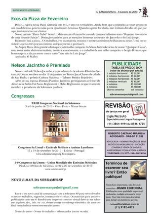 SUPLEMENTO LITERÁRIO
                                                                                O BANDEIRANTE - Fevereiro de 2010       7
Ecos da Pizza de Fevereiro
   Pois é... Agora nossa Pizza Literária tem eco, e um eco verdadeiro. Ainda bem que a primeira a ecoar provocou
um eco delicioso, pois foi uma pizza igualmente deliciosa. Quando a pizza for chata, não tenham dúvidas de que por
aqui também irá ecoar chatice.
   Nosso prêmio “Flerts Nebó” heim?... Mais uma vez Perazzo foi coroado com seu belíssimo texto “Pequeno Inventário
de uma Grande Paixão”. Distinção também para as menções honrosas aos textos do Jucovsky e do Luiz Jorge.
   Foi muito boa a pizza... Os trabalhos, em sua maioria enxutos e interessantíssimos brilharam na noite. Uma curio-
sidade: apenas três poesias (ânimo, colegas poetas e poetisas!).
   Na Super Pizza, dois grandes destaques; o trabalho campeão da Sônia Andruskevicius de nome “Qualquer Coisa”,
uma coisa assim afetivo/surrealista, bonito e emocionante, e o trabalho de um velho campeão, o Sergio Perazzo, que
homenageia a ala paraense com o texto “Vou sair de Luiz Jorge”.
   Assinado, O Malho.


Nelson Jacintho é Premiado                                                                   PUBLICIDADE
                                                                                            TABELA DE PREÇOS 2009
   Nosso confrade Nelson Jacintho, ex-presidente da Academia Ribeirão-Pre-                 (valor do anúncio por edição)
tana de Letras, recebeu no dia 16 de janeiro, no Teatro Juca Chaves da cidade           1 módulo horizontal	     R$ 30,00
                                                                                        2 módulos horizontais	   R$ 60,00
de São Paulo, o prêmio Cultura Nacional – Talento Poético Brasileiro.                   3 módulos horizontais	   R$ 90,00
   Além de sua esposa, Dumara Piantino Jacintho, prestigiaram a efeméride               2 módulos verticais	     R$ 60,00
Aida Lúcia Pullin Dal Sasso Begliomini e Helio Begliomini, respectivamente              4 módulos	               R$ 120,00
membro e presidente da Sobrames paulista.                                               6 módulos	               R$ 180,00
                                                                                        Outros tamanhos	         sob consulta

                                                                                          sobramessaopaulo@gmail.com
Congressos
                   XXIII Congresso Nacional da Sobrames
             3 a 6 de junho de 2010 – Ouro Preto – Minas Gerais                        REVISÃO
                                                                                       de textos em geral
                                                                                        Ligia Pezzuto
                                                                                        Especialista em Língua Portuguesa
                                                                                        (11) 3864-4494 ou 8546-1725


                                                                                         ROBERTO CAETANO MIRAGLIA
                                                                                          ADVOGADO - OAB-SP 51.532

                                                                                        ADVOCACIA – ADMINISTRAÇÃO DE BENS
                                                                                         NEGÓCIOS IMOBILIÁRIOS – LOCAÇÃO
      Congresso da Umeal – União de Médicos e Artistas Lusófonos                           COMPRA E VENDA DE IMÓVEIS
            15 a 19 de setembro de 2010 – Lisboa – Portugal                             ASSESSORIA E CONSULTORIA JURÍDICA
                   www.sobramesmg.org.br/congress                                       TELEFONES: (11) 3277-1192 – 3207-9224



   54o Congresso da Umem – Union Mondiale des Écrivains Médecins                       Terminou de
       Plock (a 100 Km de Varsóvia), de 22 a 26 de setembro de 2010
                            www.umem.net/pt                                            escrever seu
                                                                                       livro? Então
                                                                                       publique!
NOVO E-MAIL DA SOBRAMES-SP
                                                                                       Nesta hora importante, não deixe de
                    sobramessaopaulo@gmail.com                                         consultar a RUMO EDITORIAL.
                                                                                       Publicações com qualidade impecável,
    Este é o seu novo canal de comunicação com a Sobrames-SP para envio de todos       dedicação, cuidado artesanal e preço
os textos, trabalhos, sugestões, comentários e críticas. Os materiais para possíveis   justo. Você não tem mais desculpas
publicações tanto em O Bandeirante impresso como no virtual deverão ser salvos         para deixar seu talento na gaveta.
em arquivos .doc, .odt. ou .txt, devem conter o endereço eletrônico do autor no
                                                                                          rumoeditorial@uol.com.br
final do trabalho e serem renomeados como:
                                                                                               (11) 9182-4815
   Nome do autor – Nome do trabalho – ddmmaa.doc (ou txt ou odt)
 
