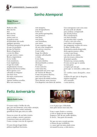 8   O BANDEIRANTE - Fevereiro de 2010
                                                                                         SUPLEMENTO LITERÁRIO




                                     Sonho Atemporal
Sérgio Perazzo
serzzo@terra.com.br

Podia ter sido.                      sem margens,                           Um contraponto com o teu sono
Mas não fui.                         sem desaguadouros.                     de uma tarde de sábado
Sou.                                 Leito seco                             para acalmar a tempestade
Mas não fui.                         sem pedras garimpadas,                 que desaba lá fora.
Sou e estou.                         sem peneiras,                          Para transformá-la
Assim como cá,                       sem lama,                              em chuva fininha
lá poderia estar,                    sem pratas,                            que permita abrir a janela
da felicidade não tendo              sem turmalinas,                        e ouvir o uivo do vento,
qualquer garantia.                   sem ouros.                             sem cobrar sol rompante,
Nenhuma memória foi gravada          Como suspeitas vagas                   lua minguante ou juros de mora.
do que foi predição,                 de um crime imaginário                 E olhar o brilho ruivo
do que foi história.                 sem provas concretas.                  da primeira estrela despertada
Resta a fragrância,                  Como vinha                             desta agonia mansa e aflita,
o resto do olfato                    longe da colheita                      a esticar meu braço
por que morro e mato.                somente adivinhando                    em volta do teu cabelo,
Resta a importância                  o vinho.                               selo da ternura sobrescrita
de ter vivido.                       Como linha                             de próprio punho.
Com insistência.                     um tanto desfeita                      Ternura tua, ternura minha.
Com implicância.                     desmanchando a costura                 O rosto sereno que se aninha
O que foi criado                     do tempo.                              no meu peito
simplesmente escoou.                 Como tanto fez                         a respirar pé ante pé,
Espuma das horas tardias.            como tanto faz,                        porta que se entreabre, enfim aber-
Ficou apenas o eco                   lembrando um verso vago                ta,
vibrando no tímpano                  de Vinicius de Moraes.                 aos sonhos mais desejados, mais
das mais vivas,                      Como esta poesia discreta,             vivos,
das mais evanescentes                nem curva nem reta,                    acalanto de que não se desperta,
recordações.                         que nasceu da minha insônia.           registro temporal
Apenas sombras arredias.             Nem abstrata, nem concreta.            sem rascunho
Rios sem nascentes,                  Um despertar com cheiro de amônia.     e sem motivos.




Feliz Aniversário
Márcia Etelli Coelho


O escuro realça o brilho da vela                        e eu só peço que a felicidade
que, por um momento, atrai toda a atenção.              dure pelo menos mais uma dia.
E desponta como nobre sentinela,
guardiã do bolo que entra no salão.                     Com o sopro, festivo e certeiro,
                                                        a vela se apaga em um segundo.
Estou no centro de um belo cenário                      Esqueço a dor de um sonho desfeito,
com os amigos, amores, parentes.                        E sorrio... Sou parte do mundo.
Comemoro mais um aniversário.
Como o tempo voou tão de repente?                       Sei que em meu coração persiste
                                                        a chama da paz verdadeira
O canto deseja longevidade,                             e o amor que em mim ainda existe
palmas espalham harmonia,                               irá mantê-la acesa, a vida inteira...
 