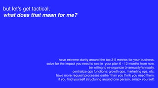 but let’s get tactical,
what does that mean for me?
have extreme clarity around the top 3-5 metrics for your business.
solve for the impact you need to see in your plan 6 - 12 months from now.
be willing to re-organize bi-annually/annually.
centralize ops functions: growth ops, marketing ops, etc.
have more request processes earlier than you think you need them.
if you ﬁnd yourself structuring around one person, smack yourself.
 