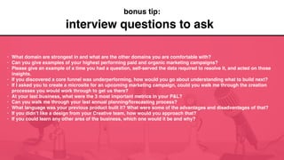 interview questions to ask
• What domain are strongest in and what are the other domains you are comfortable with?
• Can you give examples of your highest performing paid and organic marketing campaigns?
• Please give an example of a time you had a question, self-served the data required to resolve it, and acted on those
insights.
• If you discovered a core funnel was underperforming, how would you go about understanding what to build next?
• If I asked you to create a microsite for an upcoming marketing campaign, could you walk me through the creation
processes you would work through to get us there?
• At your last business, what were the 3 most important metrics in your P&L?
• Can you walk me through your last annual planning/forecasting process?
• What language was your previous product built it? What were some of the advantages and disadvantages of that?
• If you didn’t like a design from your Creative team, how would you approach that?
• If you could learn any other area of the business, which one would it be and why?
bonus tip:
 
