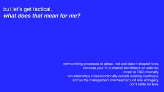 but let’s get tactical,
what does that mean for me?
rewrite hiring processes to attract, vet and close t-shaped hires.
increase your % to market benchmark on salaries.
invest in T&D internally.
run internships cross-functionally outside existing roadmaps.
accrue the management overhead around role ambiguity.
don’t settle for less.
 