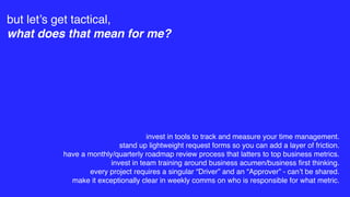 but let’s get tactical,
what does that mean for me?
invest in tools to track and measure your time management.
stand up lightweight request forms so you can add a layer of friction.
have a monthly/quarterly roadmap review process that latters to top business metrics.
invest in team training around business acumen/business ﬁrst thinking.
every project requires a singular “Driver” and an “Approver” - can’t be shared.
make it exceptionally clear in weekly comms on who is responsible for what metric.
 