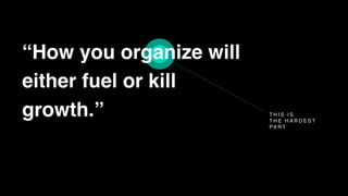 T H I S I S
T H E H A R D E S T
PA R T
“How you organize will
either fuel or kill
growth.”
 