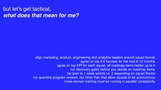 but let’s get tactical,
what does that mean for me?
align marketing, product, engineering and analytics leaders around squad format.
agree on top 3-6 focuses for the next 6-12 months.
agree on top KPI for each squad, all roadmap items ladder up to it.
run discovery gates before you decide on roadmap items.
be open to 1 week sprints vs. 2 depending on squad theme.
run quarterly program reviews, but other than that allow squads to be autonomous.
cross-domain training must be running in parallel consistently.
 
