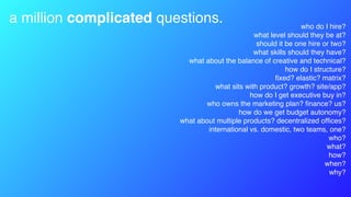 a million complicated questions. who do I hire?
what level should they be at?
should it be one hire or two?
what skills should they have?
what about the balance of creative and technical?
how do I structure?
ﬁxed? elastic? matrix?
what sits with product? growth? site/app?
how do I get executive buy in?
who owns the marketing plan? ﬁnance? us?
how do we get budget autonomy?
what about multiple products? decentralized ofﬁces?
international vs. domestic, two teams, one?
who?
what?
how?
when?
why?
 