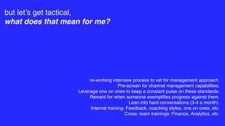 but let’s get tactical,
what does that mean for me?
re-working interview process to vet for management approach.
Pre-screen for channel management capabilities.
Leverage one on ones to keep a constant pulse on these standards.
Reward for when someone exempliﬁes progress against them.
Lean into hard conversations (3-4 a month).
Internal training: Feedback, coaching styles, one on ones, etc.
Cross- team trainings: Finance, Analytics, etc.
 
