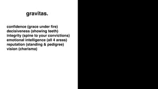 gravitas.
conﬁdence (grace under ﬁre)
decisiveness (showing teeth)
integrity (spine to your convictions)
emotional intelligence (all 4 areas)
reputation (standing & pedigree)
vision (charisma)
 