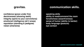 gravitas.
conﬁdence (grace under ﬁre)
decisiveness (showing teeth)
integrity (spine to your convictions)
emotional intelligence (all 4 areas)
reputation (standing & pedigree)
vision (charisma)
communication skills.
speaking skills
ability to read/command the room
forcefulness (assertiveness)
sense of humor (ability to banter)
body language (posture)
eye contact
great book on executive presence: rebrand.ly/EP
 