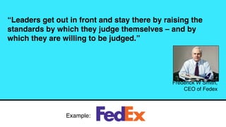 “Leaders get out in front and stay there by raising the
standards by which they judge themselves – and by
which they are willing to be judged.”
Frederick W Smith,
CEO of Fedex
Example:
 