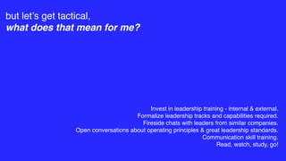 but let’s get tactical,
what does that mean for me?
Invest in leadership training - internal & external.
Formalize leadership tracks and capabilities required.
Fireside chats with leaders from similar companies.
Open conversations about operating principles & great leadership standards.
Communication skill training.
Read, watch, study, go!
 