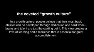 In a growth culture, people believe that their most basic
abilities can be developed through dedication and hard work—
brains and talent are just the starting point. This view creates a
love of learning and a resilience that is essential for great
accomplishment.
the coveted “growth culture”
 