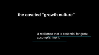 In a growth mindset, people believe that their most basic
abilities can be developed through dedication and hard work—
brains and talent are just the starting point. This view creates a
love of learning and a resilience that is essential for great
accomplishment.
the coveted “growth culture”
 