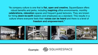“Its company culture is one that is ﬂat, open and creative. SquareSpace offers
robust beneﬁts and perks, including inspiring ofﬁce environments, monthly
celebrations, relaxation spaces and frequent guest lecturers. They are known
for hiring down-to-earth leaders and employees as a standard. This results in a
culture where everyone feels their voices can be heard and there is a level of
freedom and empowerment.”
Example:
 