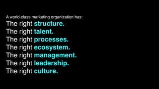 A world-class marketing organization has:
The right structure.
The right talent.
The right processes.
The right ecosystem.
The right management.
The right leadership.
The right culture.
 