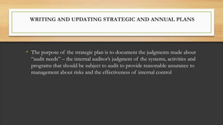 WRITING AND UPDATING STRATEGIC AND ANNUAL PLANS
• The purpose of the strategic plan is to document the judgments made about
“audit needs” – the internal auditor’s judgment of the systems, activities and
programs that should be subject to audit to provide reasonable assurance to
management about risks and the effectiveness of internal control
 