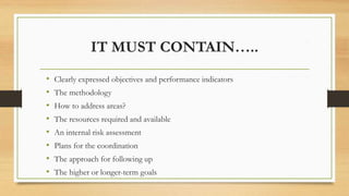 IT MUST CONTAIN…..
• Clearly expressed objectives and performance indicators
• The methodology
• How to address areas?
• The resources required and available
• An internal risk assessment
• Plans for the coordination
• The approach for following up
• The higher or longer-term goals
 