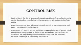 CONTROL RISK
• Control Risk is the risk of a material misstatement in the financial statements
arising due to absence or failure in the operation of relevant controls of the
entity.
• Organizations must have adequate internal controls in place to prevent and
detect instances of fraud and error.
• Assessment of control risk may be higher for example in case of a small sized
entity in which segregation of duties is not well defined and the financial
statement are prepared by individuals who do not have the necessary
technical knowledge of accounting and finance .
 