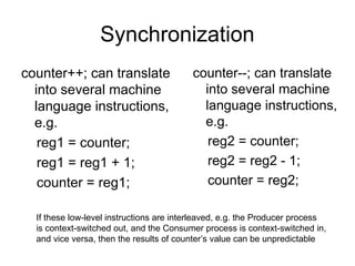 Synchronization
counter++; can translate
into several machine
language instructions,
e.g.
reg1 = counter;
reg1 = reg1 + 1;
counter = reg1;
counter--; can translate
into several machine
language instructions,
e.g.
reg2 = counter;
reg2 = reg2 - 1;
counter = reg2;
If these low-level instructions are interleaved, e.g. the Producer process
is context-switched out, and the Consumer process is context-switched in,
and vice versa, then the results of counter’s value can be unpredictable
 