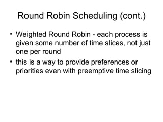 Round Robin Scheduling (cont.)
• Weighted Round Robin - each process is
given some number of time slices, not just
one per round
• this is a way to provide preferences or
priorities even with preemptive time slicing
 