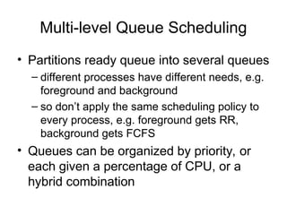 Multi-level Queue Scheduling
• Partitions ready queue into several queues
– different processes have different needs, e.g.
foreground and background
– so don’t apply the same scheduling policy to
every process, e.g. foreground gets RR,
background gets FCFS
• Queues can be organized by priority, or
each given a percentage of CPU, or a
hybrid combination
 