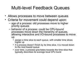 Multi-level Feedback Queues
• Allows processes to move between queues
• Criteria for movement could depend upon:
– age of a process: old processes move to higher
priority queues
– behavior of a process: could be CPU-bound
processes move down the hierarchy of queues,
allowing interactive and I/O-bound processes to move
up
• assign a time slice to each queue, with smaller time slices
higher up
• if a process doesn’t finish by its time slice, it is moved down
to the next lowest queue
• over time, a process gravitates towards the time slice that
typically describes its average local CPU burst
 