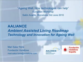 “Ageing Well. How technologies can help”
                       European Workshop
              Salón Avante. Barcelona, 3rd June 2010




AALIANCE
Ambient Assisted Living Roadmap
Technology and Innovation for Ageing Well


Mari Satur Torre
Fundación Vodafone
mari-satur.torre@vodafone.com
 