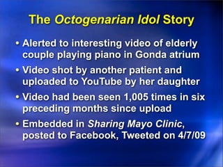 The Octogenarian Idol Story
• Alerted to interesting video of elderly
 couple playing piano in Gonda atrium
• Video shot by another patient and
 uploaded to YouTube by her daughter
• Video had been seen 1,005 times in six
 preceding months since upload
• Embedded in Sharing Mayo Clinic,
 posted to Facebook, Tweeted on 4/7/09
 