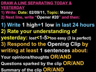 DRAW A LINE SEPARATING TODAY & YESTERDAY 1) Write:   Date:  02/09/11 , Topic:  Money 2) Next line, write “ Opener #20 ” and then:  1) Write  1 high + 1   low   in last 24 hours 2) Rate your understanding of yesterday:  lost < 1-5 > too easy (3 is perfect) 3) Respond to the  Opening Clip  by writing at least   1 sentences  about : Your opinions/thoughts  OR/AND Questions sparked by the clip   OR/AND Summary of the clip  OR/AND Announcements: None 