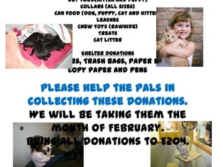 Dry food(Kitten and puppy)
                 Collars (all sizes)
        Can food (dog, puppy, cat and kitten)
                      Leashes
                Chew Toys (rawhide)
                       Treats
                     Cat Litter

                 Shelter Donations
Bleach, Gloves, Trash Bags, Paper P=Towels,
           Copy Paper and Pens

  Please help the PALs in
collecting these donations.
We will be taking them the
    month of February.
Bring all donations to E204.
 