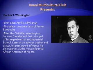 Booker T. Washington

•Birth date: April 5, 1856-1915
•Birthplace: 207-arce   farm of James
Burroughs
•After the Civil War, Washington
became founder and first principal
of Tuskegee Normal and Industrial
School. Later as an adviser, author and
orator, his past would influence his
philosophies as the most influential
African American of his era.
 