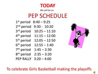 TODAY
                      We will be on

            PEP SCHEDULE
     1st period   8:40 – 9:25
     2nd period   9:30 - 10:20
     3rd period    10:25 – 11:10
     4th period    11:15 – 12:00
     5th period    12:05 – 12:50
     6th period    12:55 – 1:40
     7th period    1:45 – 2:30
     8th period    2:35 – 3:20
     PEP RALLY     3:20 – 4:00

To celebrate Girls Basketball making the playoffs
 