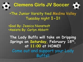 Clemens Girls JV Soccer
•The Junior Varsity tied Medina Valley
         Tuesday night 1-1!!

•Goal By: Jessica Nienstedt
•Assists By: Carlyn Abbott

The Lady Buffs will take on Dripping
Springs on Saturday, February 18th,
        at 11:00 at HOME!!
  Come out and support your Lady
             Buffs!!
 