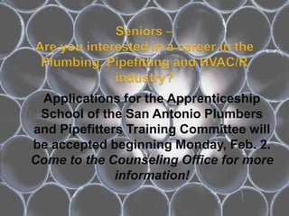 Applications for the Apprenticeship
 School of the San Antonio Plumbers
and Pipefitters Training Committee will
be accepted beginning Monday, Feb. 2.
Come to the Counseling Office for more
              information!
 