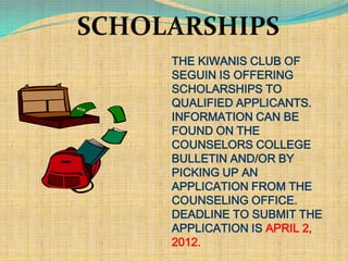 THE KIWANIS CLUB OF
SEGUIN IS OFFERING
SCHOLARSHIPS TO
QUALIFIED APPLICANTS.
INFORMATION CAN BE
FOUND ON THE
COUNSELORS COLLEGE
BULLETIN AND/OR BY
PICKING UP AN
APPLICATION FROM THE
COUNSELING OFFICE.
DEADLINE TO SUBMIT THE
APPLICATION IS APRIL 2,
2012.
 