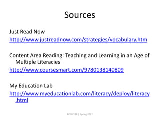 Sources
Just Read Now
http://www.justreadnow.com/strategies/vocabulary.htm

Content Area Reading: Teaching and Learning in an Age of
  Multiple Literacies
http://www.coursesmart.com/9780138140809

My Education Lab
http://www.myeducationlab.com/literacy/deploy/literacy
  .html

                      AEDR 518 | Spring 2012
 