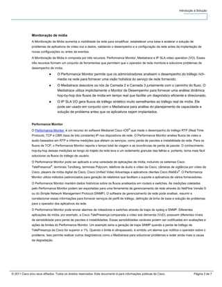 Introdução à Solução




               Monitoração de mídia
               A Monitoração de Mídia aumenta a visibilidade da rede para simplificar, estabelecer uma base e acelerar a solução de
               problemas de aplicativos de vídeo voz e dados, validando o desempenho e a configuração da rede antes da implantação de
               novas configurações ou antes de eventos.
               A Monitoração de Mídia é composta por três recursos: Performance Monitor, Mediatrace e IP SLA video operation (VO). Esses
               três recursos formam um conjunto de ferramentas que permitem que o operador de rede monitore e solucione problemas de
               desempenho de mídia.
                            ●     O Performance Monitor permite que os administradores analisem o desempenho do tráfego rich-
                                  media na rede para fornecer uma visão holística do serviço de rede fornecido.
                            ●     O Mediatrace descobre os nós de Camada 2 e Camada 3 juntamente com o caminho do fluxo. O
                                  Mediatrace utiliza implicitamente o Monitor de Desempenho para fornecer uma análise dinâmica
                                  hop-by-hop dos fluxos de mídia em tempo real que facilite um diagnóstico eficiente e direcionado.
                            ●     O IP SLA VO gera fluxos de tráfego sintético muito semelhantes ao tráfego real de mídia. Ele
                                  pode ser usado em conjunto com o Mediatrace para análise do planejamento de capacidade e
                                  solução de problema antes que os aplicativos sejam implantados.


               Performance Monitor
               O Performance Monitor é um recurso do software Medianet Cisco IOS® que mede o desempenho do tráfego RTP (Real Time
               Protocol), TCP e CBR (taxa de bits constante) IP nos dispositivos de rede. O Performance Monitor analisa fluxos de vídeo e
               áudio baseados em RTP e informa medições que afetam os serviços, como perda de pacotes e instabilidade da rede. Para os
               fluxos de TCP, o Performance Monitor reporta o tempo total de viagem e as ocorrências de perda de pacote. O conhecimento
               hop-by-hop dessas medições ao longo do trajeto da rede leva a um isolamento granular das falhas e, portanto, torna mais fácil
               solucionar os fluxos do tráfego de usuário.
               O Performance Monitor pode ser aplicado a uma variedade de aplicações de mídia, incluindo os sistemas Cisco
               TelePresence®, terminais Tandberg, terminais Polycom, telefone de áudio e vídeo da Cisco, câmeras de vigilância por vídeo da
               Cisco, players de mídia digital da Cisco, Cisco Unified Video Advantage e aplicativos clientes Cisco WebEx®. O Performance
               Monitor utiliza métodos padronizados para geração de relatórios que facilitam o suporte a aplicativos de vários fornecedores.
               O Performance Monitor mantém dados históricos sobre os fluxos analisados em routers e switches. As medições coletadas
               pelo Performance Monitor podem ser exportadas para uma ferramenta de gerenciamento de rede através do NetFlow Versão 9
               ou do Simple Network Management Protocol (SNMP). O software de gerenciamento de rede pode analisar, resumir e
               correlacionar essas informações para fornecer serviços de perfil de tráfego, definição de linha de base e solução de problemas
               para o operador dos aplicativos da rede.
               O Performance Monitor pode enviar alarmes de roteadores e switches através de traps de syslog e SNMP. Diferentes
               aplicações de mídia, por exemplo, a Cisco TelePresença comparada a vídeo sob demanda (VoD), possuem diferentes níveis
               de sensibilidade para perda de pacotes e instabilidades. Essas sensibilidades variáveis podem ser codificadas em avaliações e
               ações de limites do Performance Monitor. Um exemplo seria a geração de traps SNMP quando a perda de tráfego de
               TelePresença da Cisco for superior a 1%. Quando o limite é ultrapassado, é emitido um alarme que notifica o operador sobre o
               problema. Isso permite realizar outros diagnósticos como o Mediatrace para solucionar problemas e isolar ainda mais a causa
               da degradação.




© 2011 Cisco e/ou seus afiliados. Todos os direitos reservados. Este documento é para informações públicas da Cisco.                  Página 2 de 7
 